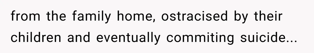 from the family home, ostracised by their children and eventually commiting suicide...