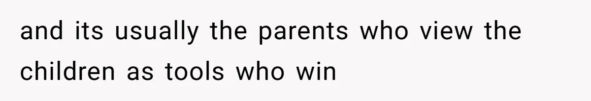 and its usually the parents who view the children as tools who win