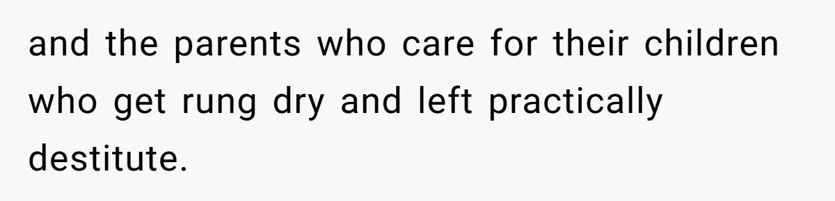 and the parents who care for their children who get rung dry and left practically destitute.
