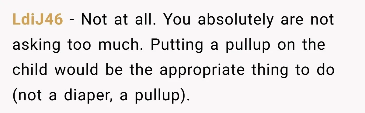 She Asked Overnight Guests to Put Their Kids in Pull-Ups, and the Parents Took Offense LdiJ46 − Not at all. You absolutely are not asking too much. Putting a pullup on the child would be the appropriate thing to do (not a diaper, a pullup).
