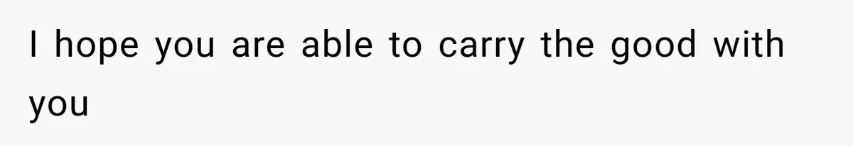 I hope you are able to carry the good with you