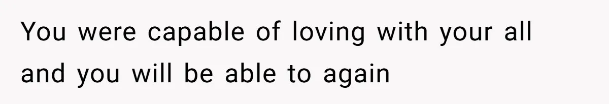 You were capable of loving with your all and you will be able to again