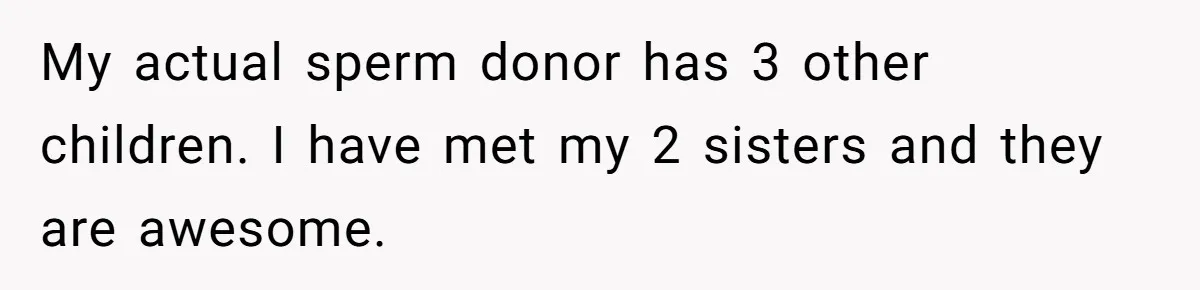 My actual sperm donor has 3 other children. I have met my 2 sisters and they are awesome.