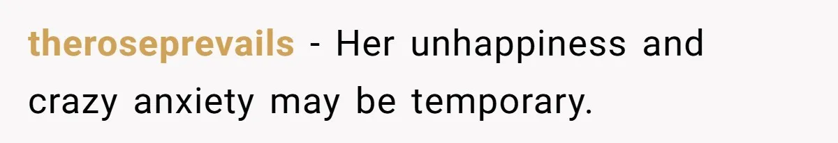 theroseprevails − Her unhappiness and crazy anxiety may be temporary.