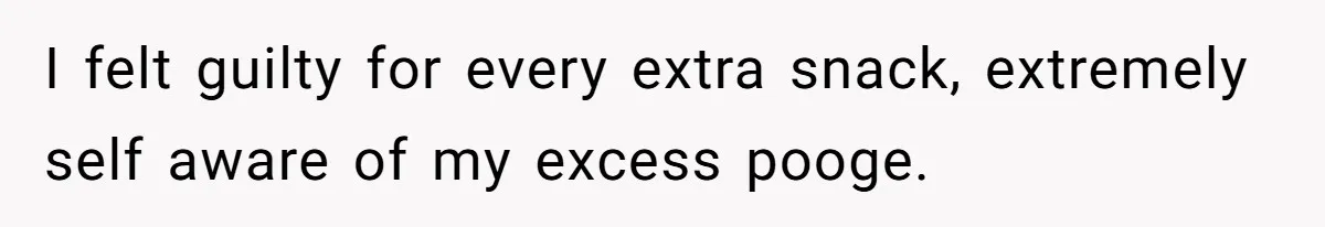 I felt guilty for every extra snack, extremely self aware of my excess pooge.