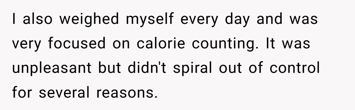 I also weighed myself every day and was very focused on calorie counting. It was unpleasant but didn't spiral out of control for several reasons.