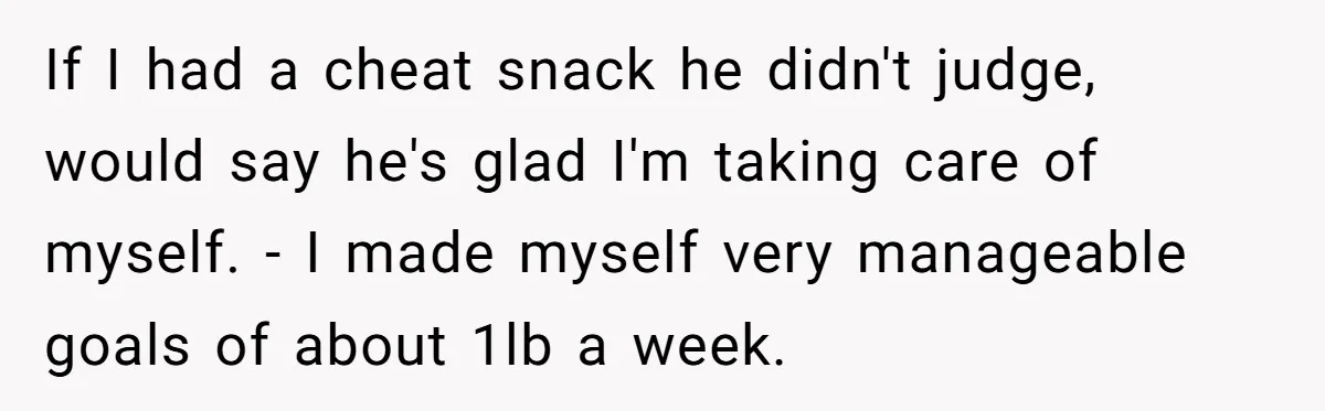 If I had a cheat snack he didn't judge, would say he's glad I'm taking care of myself. - I made myself very manageable goals of about 1lb a week.
