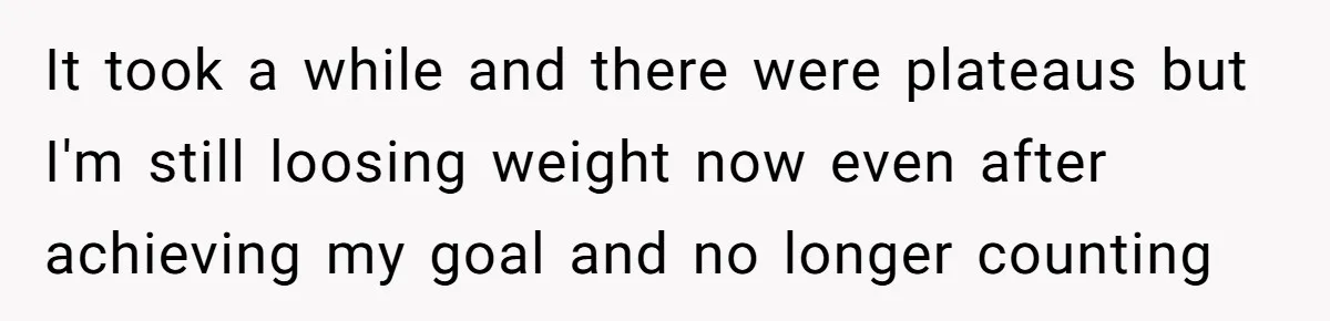 It took a while and there were plateaus but I'm still loosing weight now even after achieving my goal and no longer counting