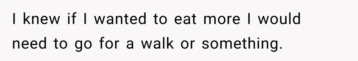 I knew if I wanted to eat more I would need to go for a walk or something.