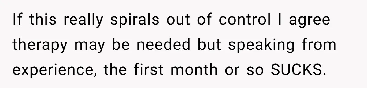 If this really spirals out of control I agree therapy may be needed but speaking from experience, the first month or so SUCKS.