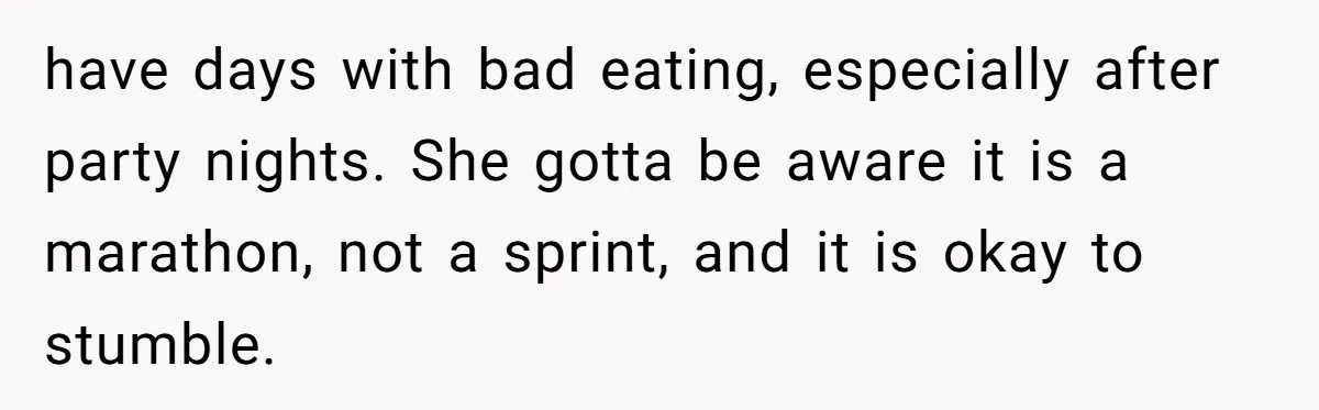 have days with bad eating, especially after party nights. She gotta be aware it is a marathon, not a sprint, and it is okay to stumble.