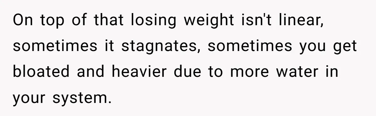 On top of that losing weight isn't linear, sometimes it stagnates, sometimes you get bloated and heavier due to more water in your system.