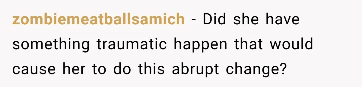zombiemeatballsamich − Did she have something traumatic happen that would cause her to do this abrupt change?