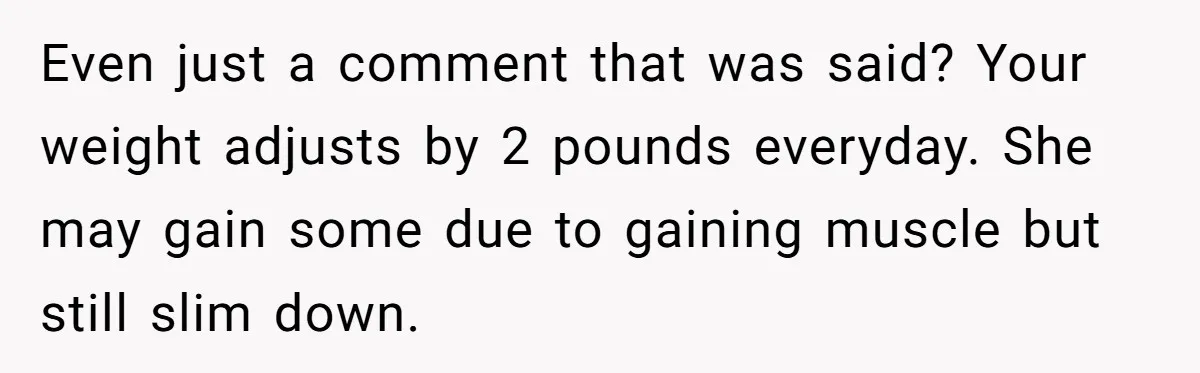 Even just a comment that was said? Your weight adjusts by 2 pounds everyday. She may gain some due to gaining muscle but still slim down.