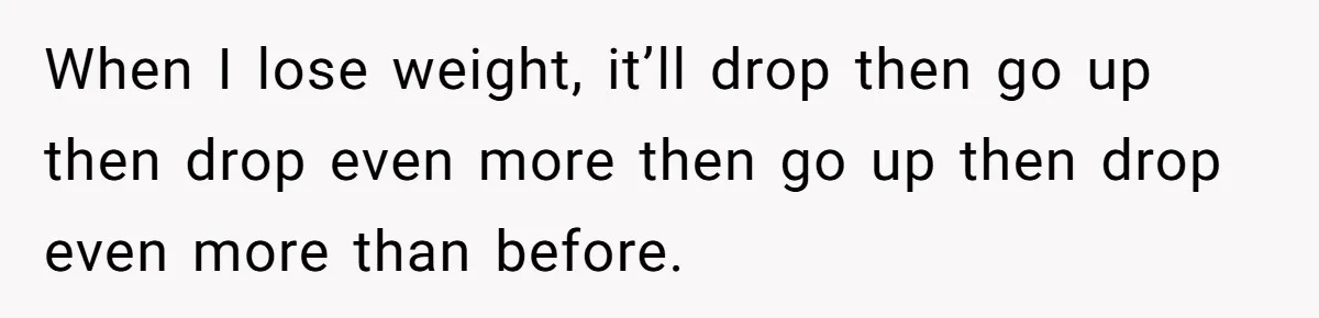 When I lose weight, it’ll drop then go up then drop even more then go up then drop even more than before.