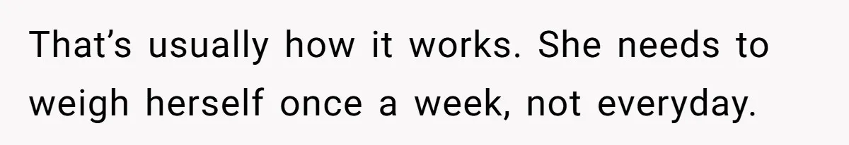 That’s usually how it works. She needs to weigh herself once a week, not everyday.