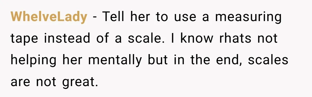 WhelveLady − Tell her to use a measuring tape instead of a scale. I know rhats not helping her mentally but in the end, scales are not great.