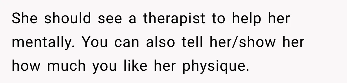 She should see a therapist to help her mentally. You can also tell her/show her how much you like her physique.