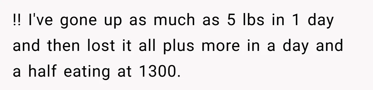 !! I've gone up as much as 5 lbs in 1 day and then lost it all plus more in a day and a half eating at 1300.