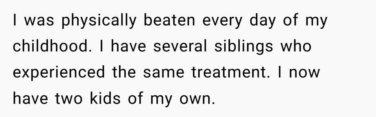 I was physically beaten every day of my childhood. I have several siblings who experienced the same treatment. I now have two kids of my own.