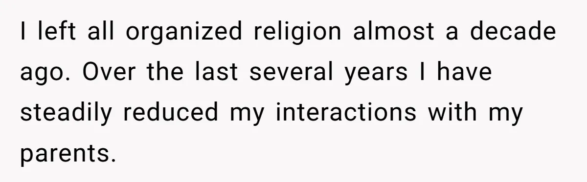 I left all organized religion almost a decade ago. Over the last several years I have steadily reduced my interactions with my parents.