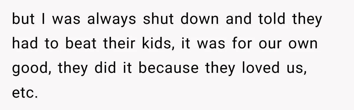 but I was always shut down and told they had to beat their kids, it was for our own good, they did it because they loved us, etc.