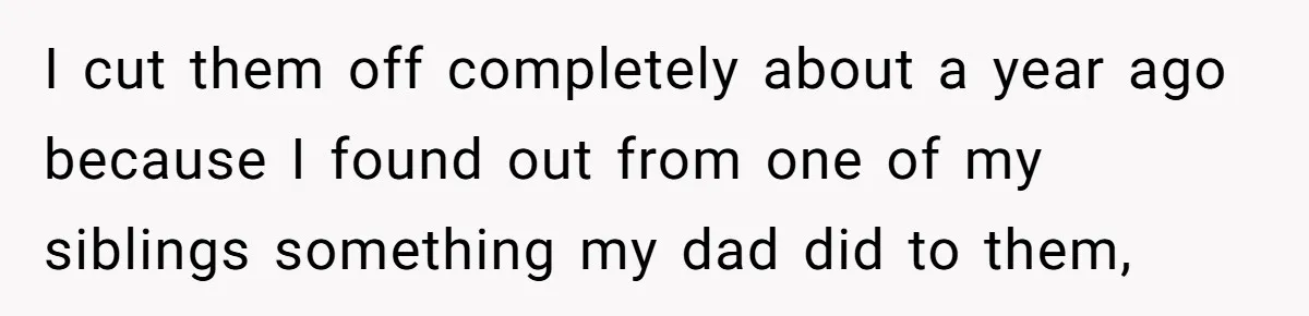 I cut them off completely about a year ago because I found out from one of my siblings something my dad did to them,