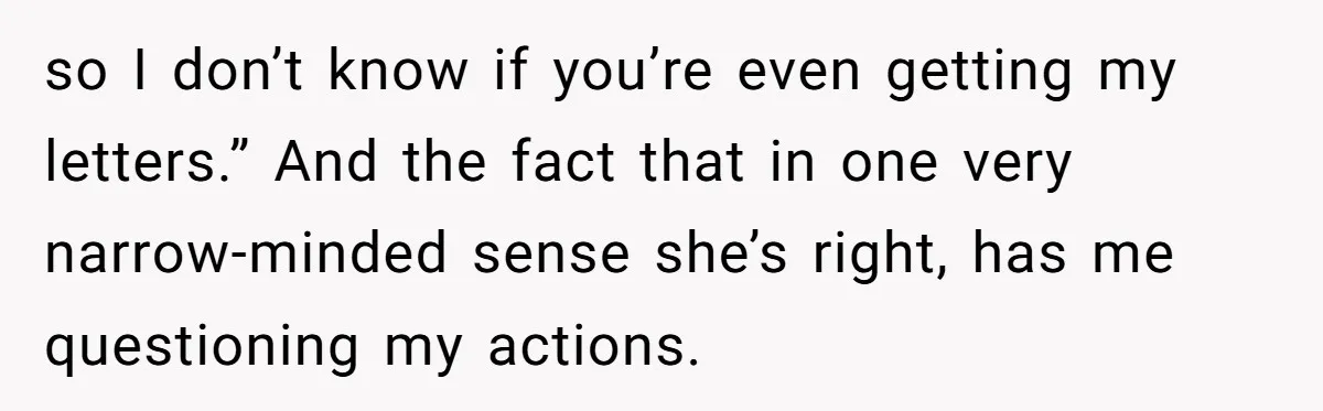 so I don’t know if you’re even getting my letters.” And the fact that in one very narrow-minded sense she’s right, has me questioning my actions.