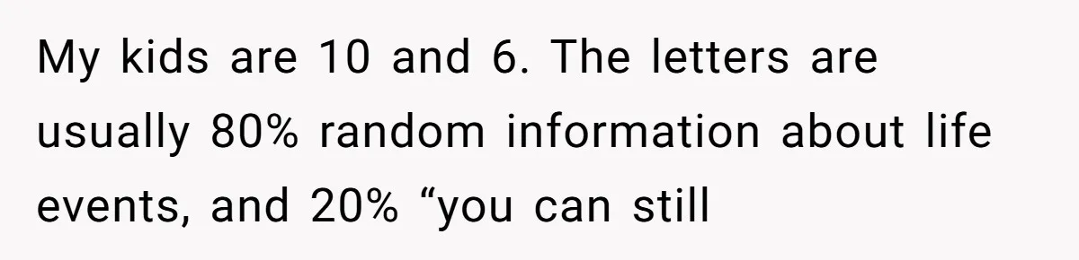 My kids are 10 and 6. The letters are usually 80% random information about life events, and 20% “you can still