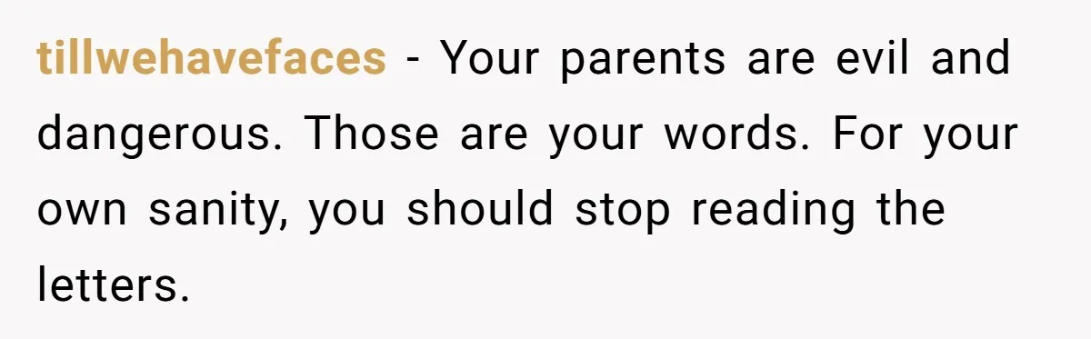 tillwehavefaces − Your parents are evil and dangerous. Those are your words. For your own sanity, you should stop reading the letters.