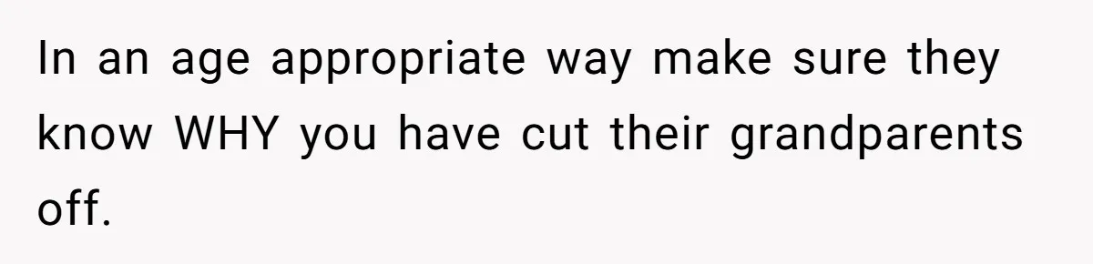 In an age appropriate way make sure they know WHY you have cut their grandparents off.