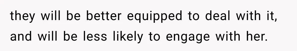 they will be better equipped to deal with it, and will be less likely to engage with her.