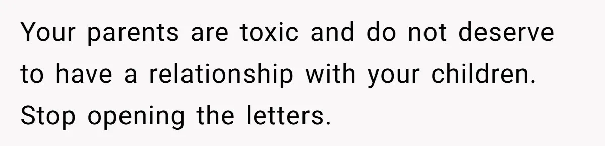Your parents are toxic and do not deserve to have a relationship with your children. Stop opening the letters.