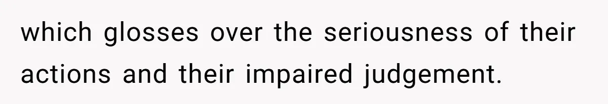 which glosses over the seriousness of their actions and their impaired judgement.