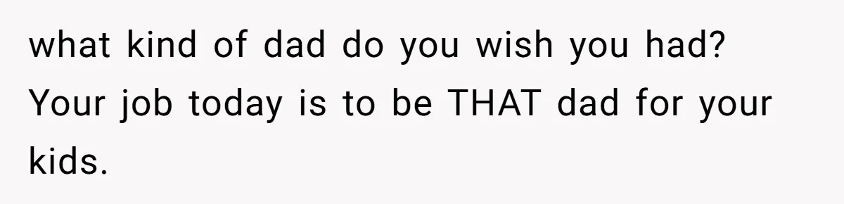 what kind of dad do you wish you had? Your job today is to be THAT dad for your kids.