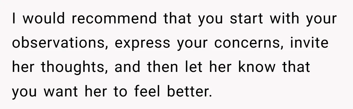 I would recommend that you start with your observations, express your concerns, invite her thoughts, and then let her know that you want her to feel better.