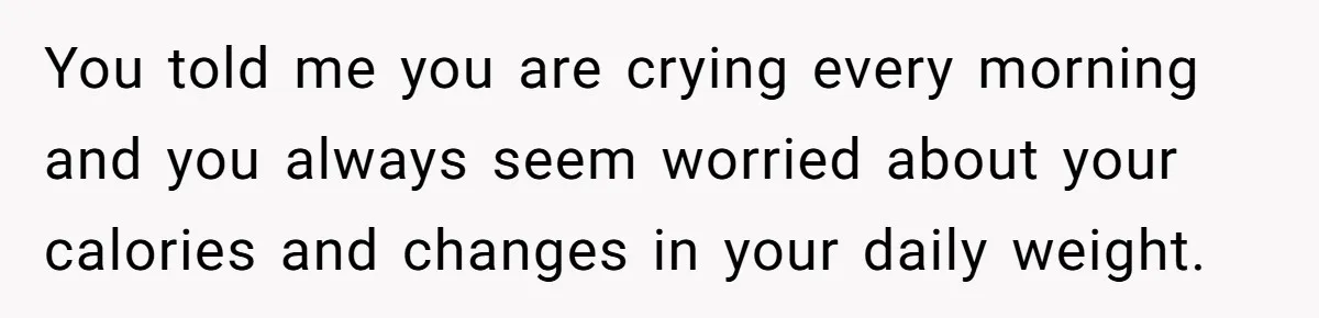 You told me you are crying every morning and you always seem worried about your calories and changes in your daily weight.