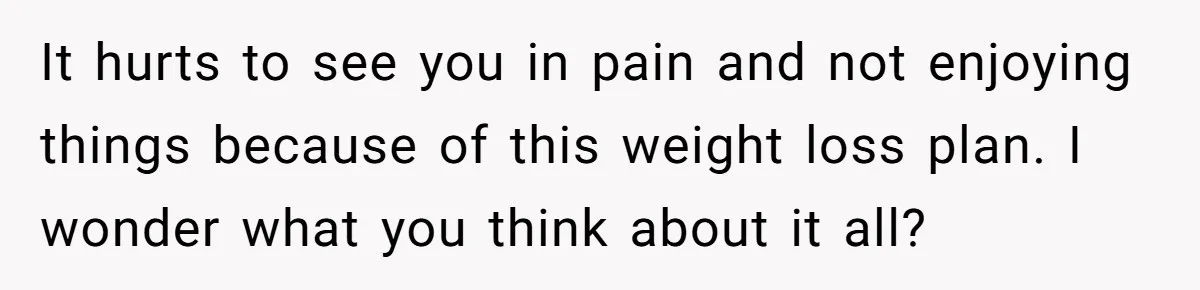 It hurts to see you in pain and not enjoying things because of this weight loss plan. I wonder what you think about it all?