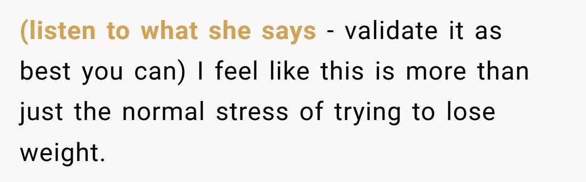 (listen to what she says - validate it as best you can) I feel like this is more than just the normal stress of trying to lose weight.