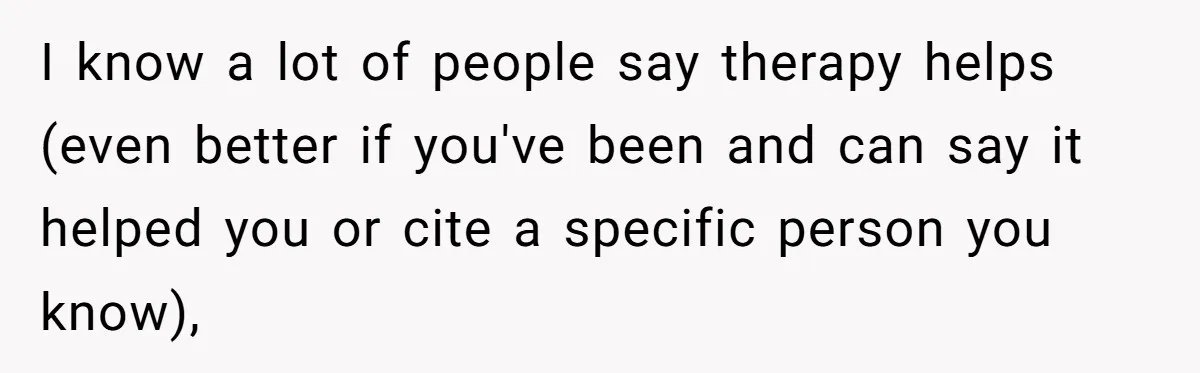 I know a lot of people say therapy helps (even better if you've been and can say it helped you or cite a specific person you know),