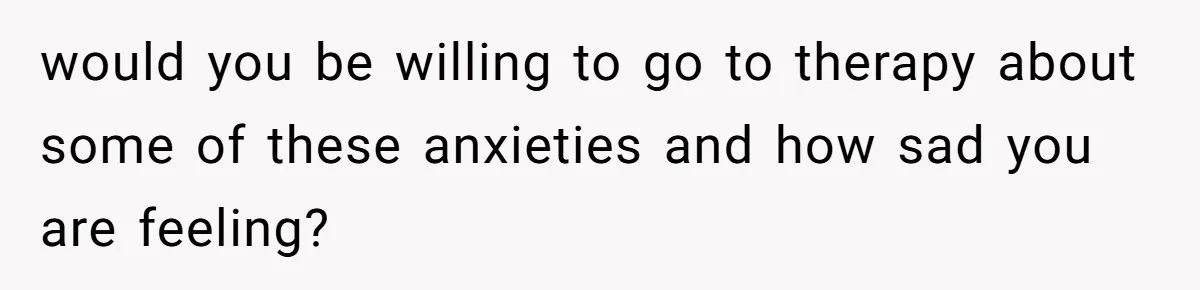 would you be willing to go to therapy about some of these anxieties and how sad you are feeling?