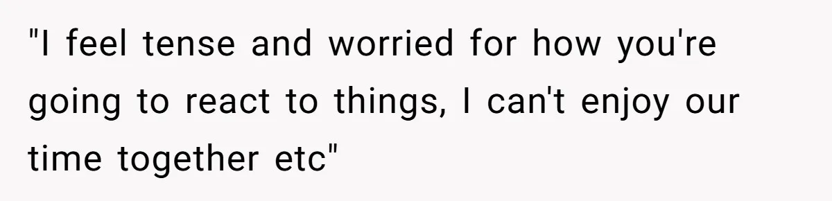 "I feel tense and worried for how you're going to react to things, I can't enjoy our time together etc"