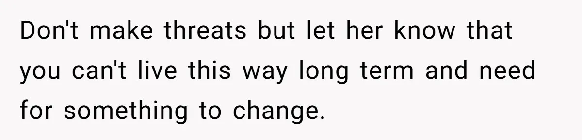 Don't make threats but let her know that you can't live this way long term and need for something to change.