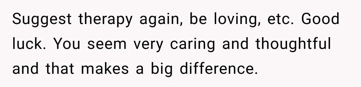 Suggest therapy again, be loving, etc. Good luck. You seem very caring and thoughtful and that makes a big difference.