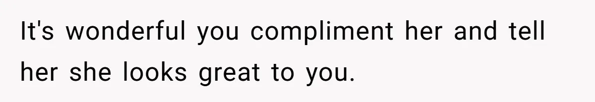 It's wonderful you compliment her and tell her she looks great to you.