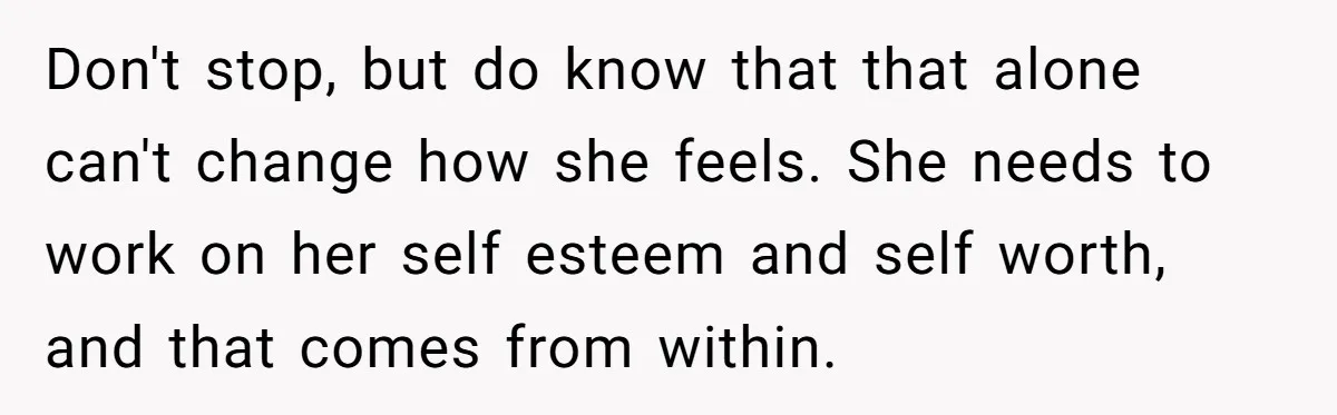 Don't stop, but do know that that alone can't change how she feels. She needs to work on her self esteem and self worth, and that comes from within.