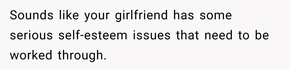 Sounds like your girlfriend has some serious self-esteem issues that need to be worked through.