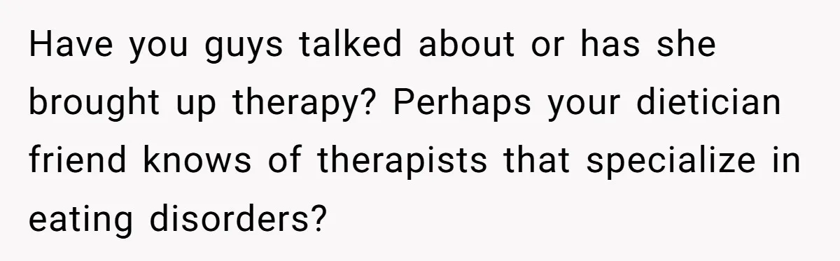 Have you guys talked about or has she brought up therapy? Perhaps your dietician friend knows of therapists that specialize in eating disorders?