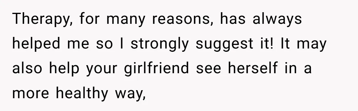 Therapy, for many reasons, has always helped me so I strongly suggest it! It may also help your girlfriend see herself in a more healthy way,