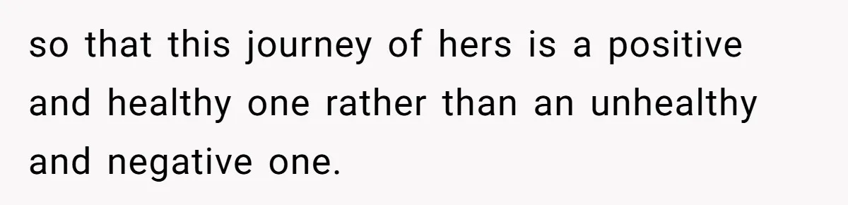 so that this journey of hers is a positive and healthy one rather than an unhealthy and negative one.
